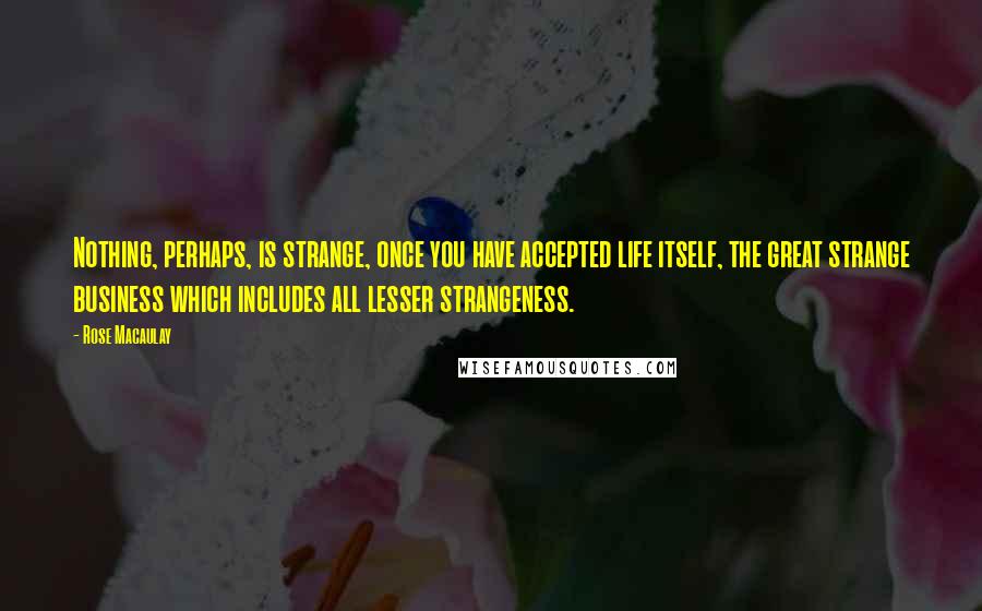 Rose Macaulay Quotes: Nothing, perhaps, is strange, once you have accepted life itself, the great strange business which includes all lesser strangeness.