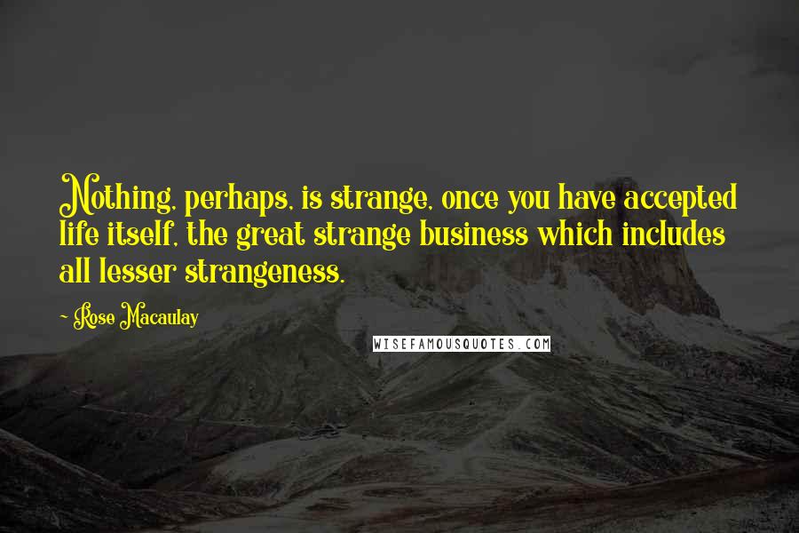 Rose Macaulay Quotes: Nothing, perhaps, is strange, once you have accepted life itself, the great strange business which includes all lesser strangeness.