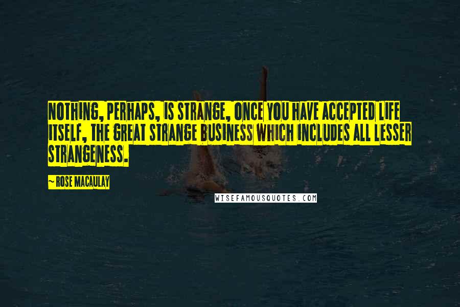 Rose Macaulay Quotes: Nothing, perhaps, is strange, once you have accepted life itself, the great strange business which includes all lesser strangeness.