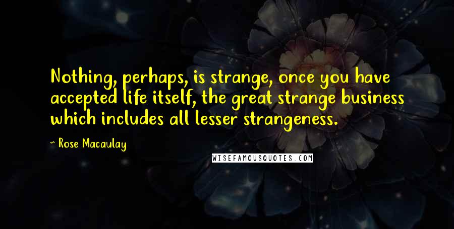 Rose Macaulay Quotes: Nothing, perhaps, is strange, once you have accepted life itself, the great strange business which includes all lesser strangeness.