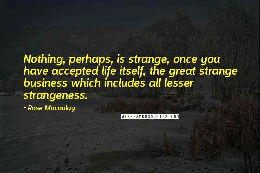 Rose Macaulay Quotes: Nothing, perhaps, is strange, once you have accepted life itself, the great strange business which includes all lesser strangeness.