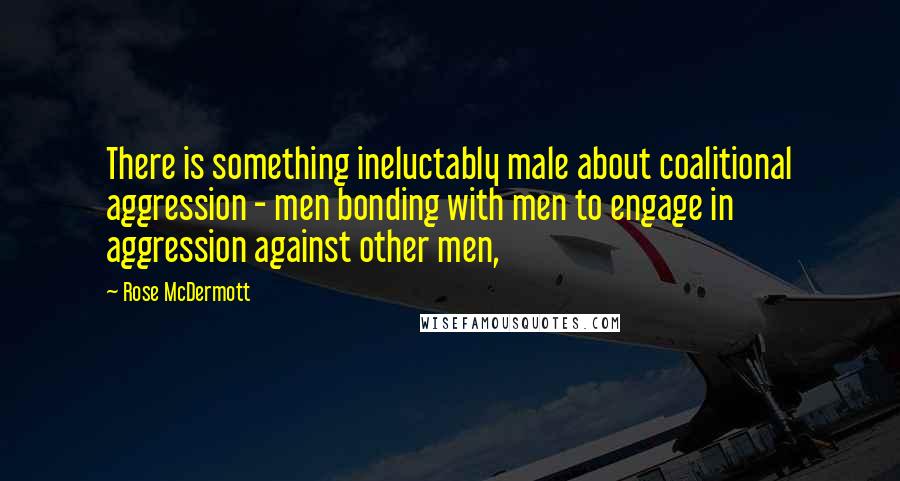 Rose McDermott Quotes: There is something ineluctably male about coalitional aggression - men bonding with men to engage in aggression against other men,