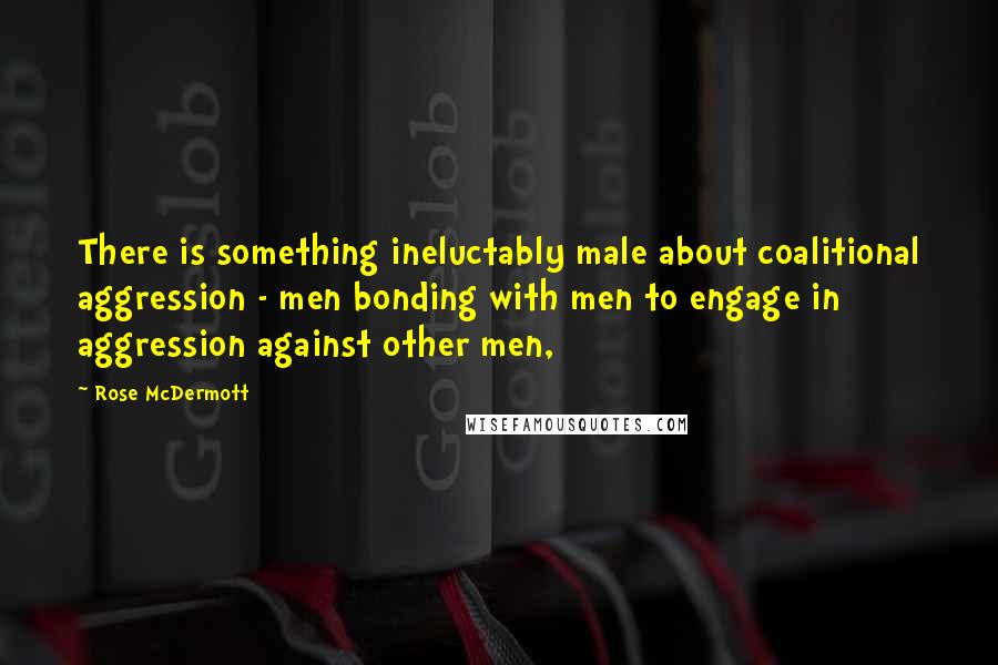 Rose McDermott Quotes: There is something ineluctably male about coalitional aggression - men bonding with men to engage in aggression against other men,