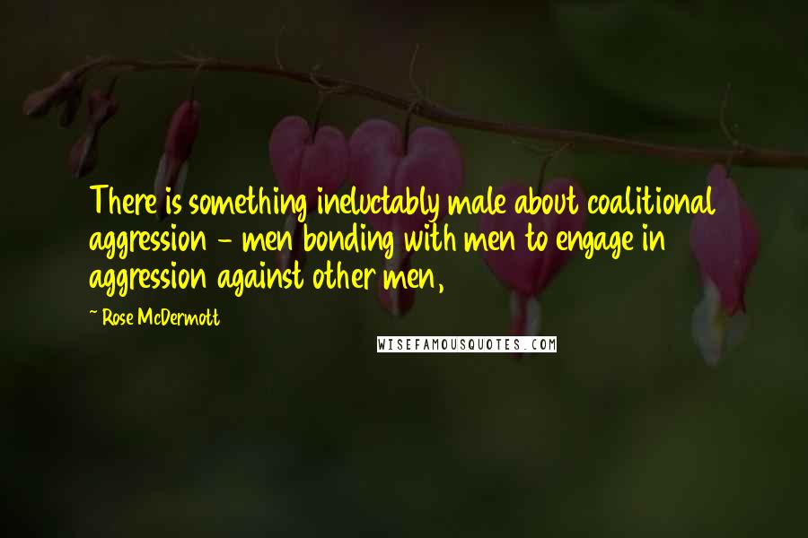 Rose McDermott Quotes: There is something ineluctably male about coalitional aggression - men bonding with men to engage in aggression against other men,