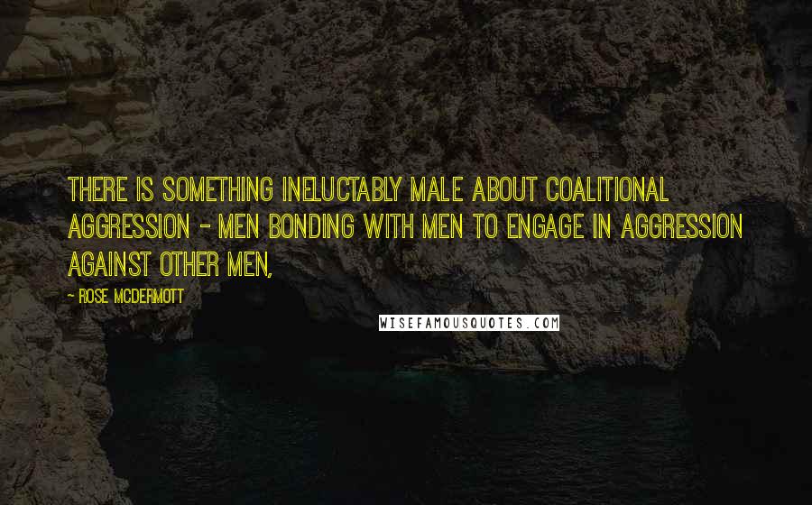 Rose McDermott Quotes: There is something ineluctably male about coalitional aggression - men bonding with men to engage in aggression against other men,