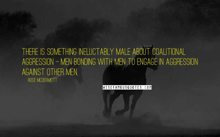 Rose McDermott Quotes: There is something ineluctably male about coalitional aggression - men bonding with men to engage in aggression against other men,