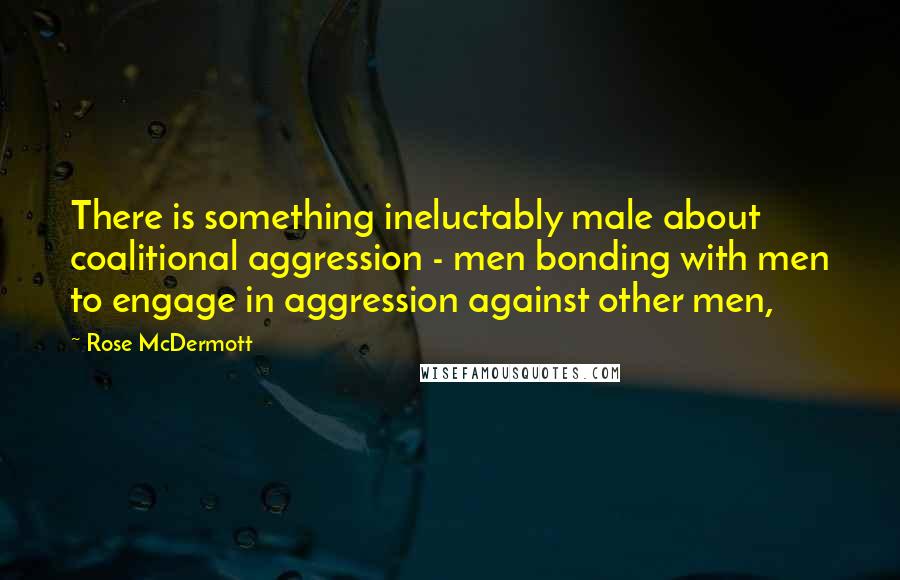 Rose McDermott Quotes: There is something ineluctably male about coalitional aggression - men bonding with men to engage in aggression against other men,