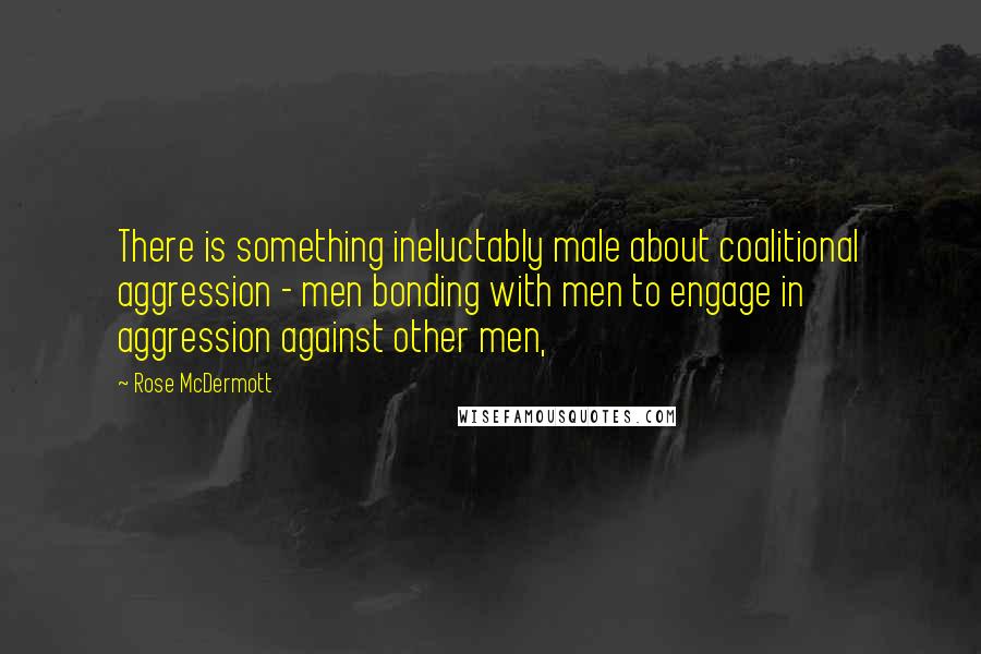 Rose McDermott Quotes: There is something ineluctably male about coalitional aggression - men bonding with men to engage in aggression against other men,