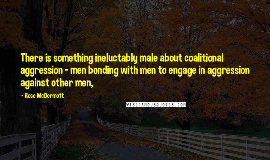 Rose McDermott Quotes: There is something ineluctably male about coalitional aggression - men bonding with men to engage in aggression against other men,