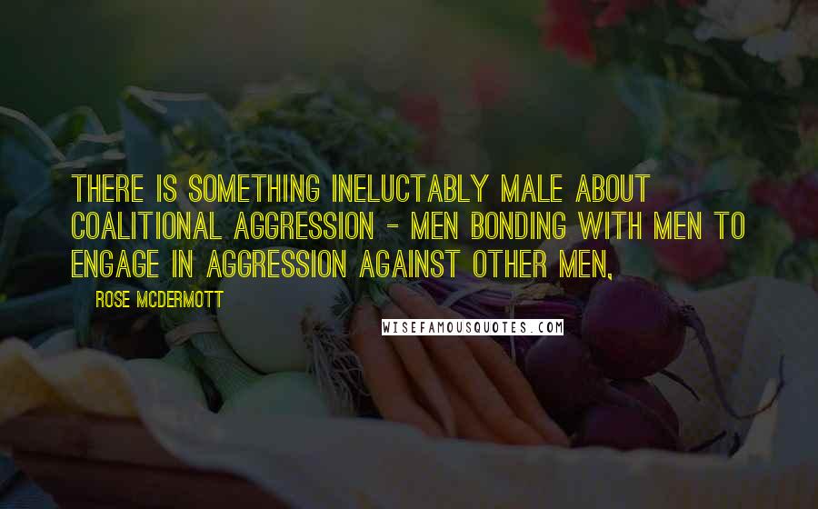 Rose McDermott Quotes: There is something ineluctably male about coalitional aggression - men bonding with men to engage in aggression against other men,