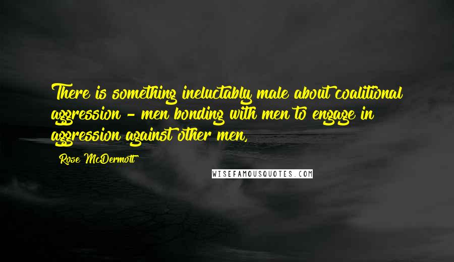 Rose McDermott Quotes: There is something ineluctably male about coalitional aggression - men bonding with men to engage in aggression against other men,