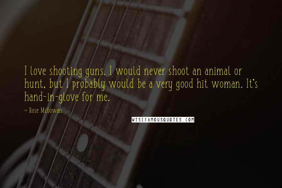 Rose McGowan Quotes: I love shooting guns. I would never shoot an animal or hunt, but I probably would be a very good hit woman. It's hand-in-glove for me.