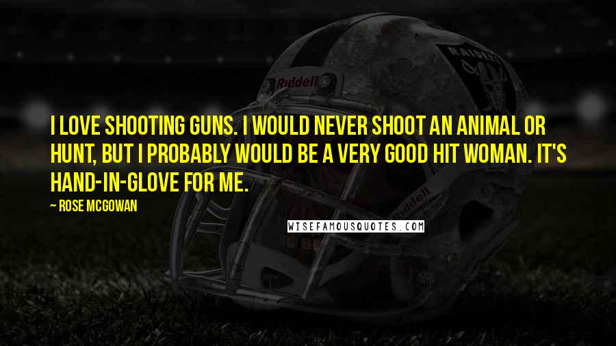 Rose McGowan Quotes: I love shooting guns. I would never shoot an animal or hunt, but I probably would be a very good hit woman. It's hand-in-glove for me.