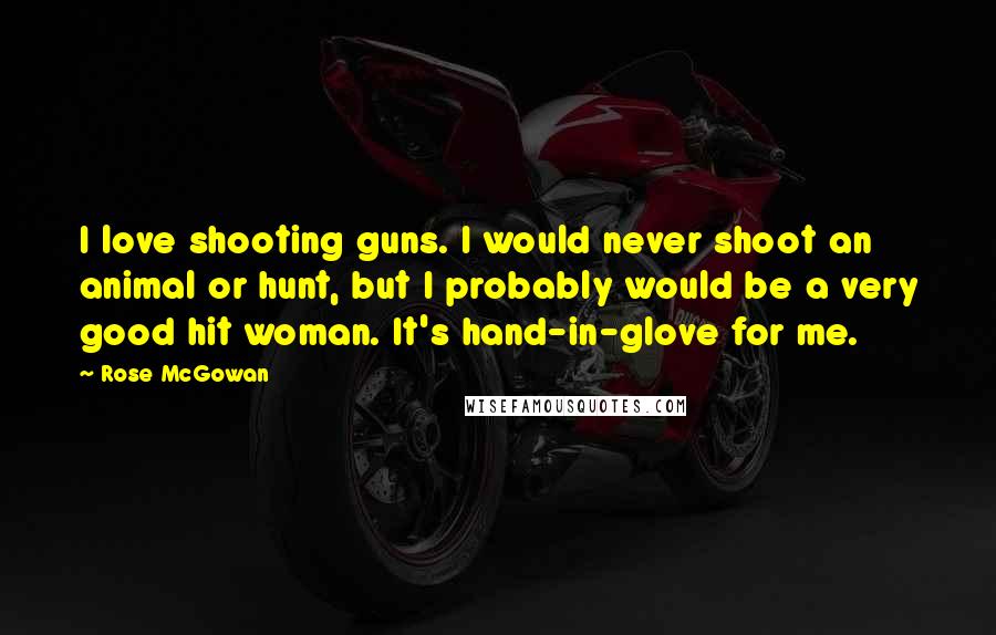 Rose McGowan Quotes: I love shooting guns. I would never shoot an animal or hunt, but I probably would be a very good hit woman. It's hand-in-glove for me.