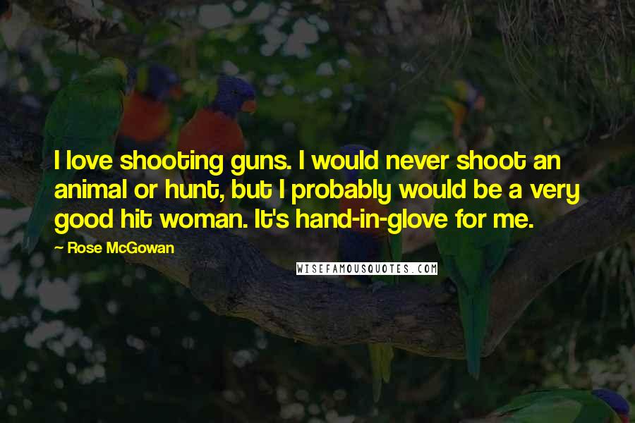 Rose McGowan Quotes: I love shooting guns. I would never shoot an animal or hunt, but I probably would be a very good hit woman. It's hand-in-glove for me.