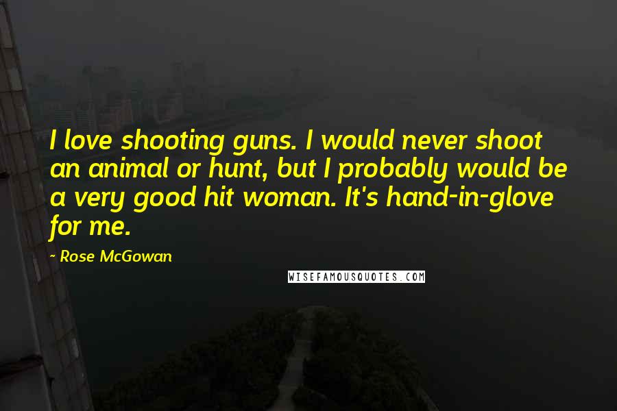 Rose McGowan Quotes: I love shooting guns. I would never shoot an animal or hunt, but I probably would be a very good hit woman. It's hand-in-glove for me.