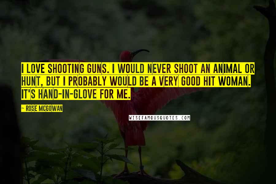 Rose McGowan Quotes: I love shooting guns. I would never shoot an animal or hunt, but I probably would be a very good hit woman. It's hand-in-glove for me.