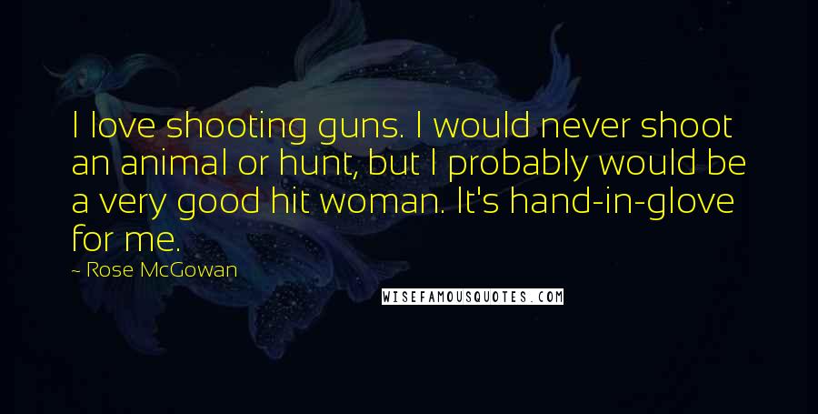 Rose McGowan Quotes: I love shooting guns. I would never shoot an animal or hunt, but I probably would be a very good hit woman. It's hand-in-glove for me.