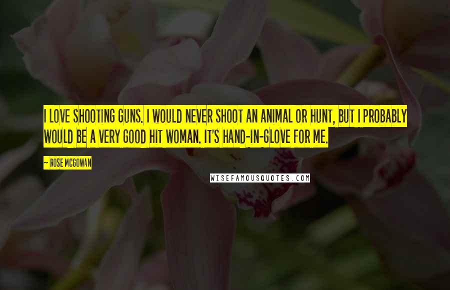 Rose McGowan Quotes: I love shooting guns. I would never shoot an animal or hunt, but I probably would be a very good hit woman. It's hand-in-glove for me.