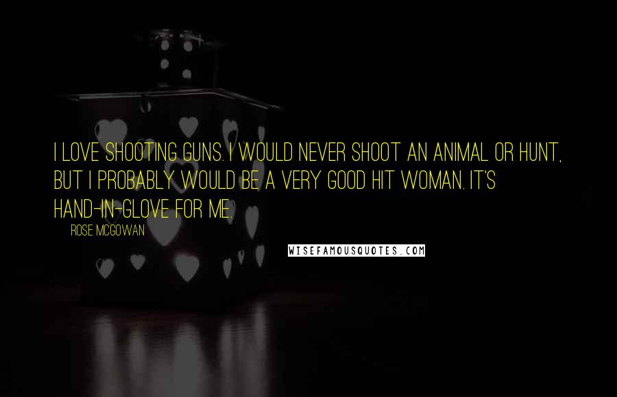 Rose McGowan Quotes: I love shooting guns. I would never shoot an animal or hunt, but I probably would be a very good hit woman. It's hand-in-glove for me.