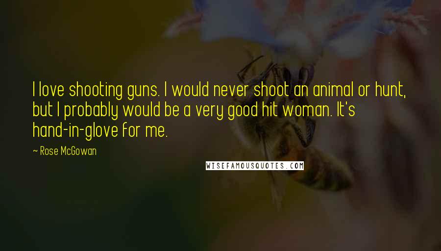 Rose McGowan Quotes: I love shooting guns. I would never shoot an animal or hunt, but I probably would be a very good hit woman. It's hand-in-glove for me.