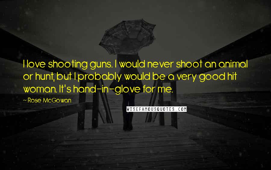 Rose McGowan Quotes: I love shooting guns. I would never shoot an animal or hunt, but I probably would be a very good hit woman. It's hand-in-glove for me.