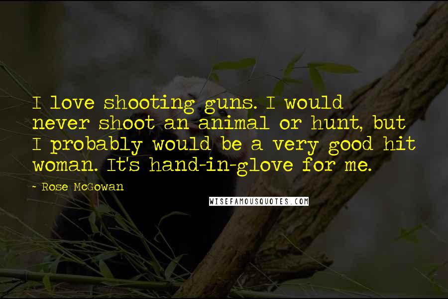 Rose McGowan Quotes: I love shooting guns. I would never shoot an animal or hunt, but I probably would be a very good hit woman. It's hand-in-glove for me.