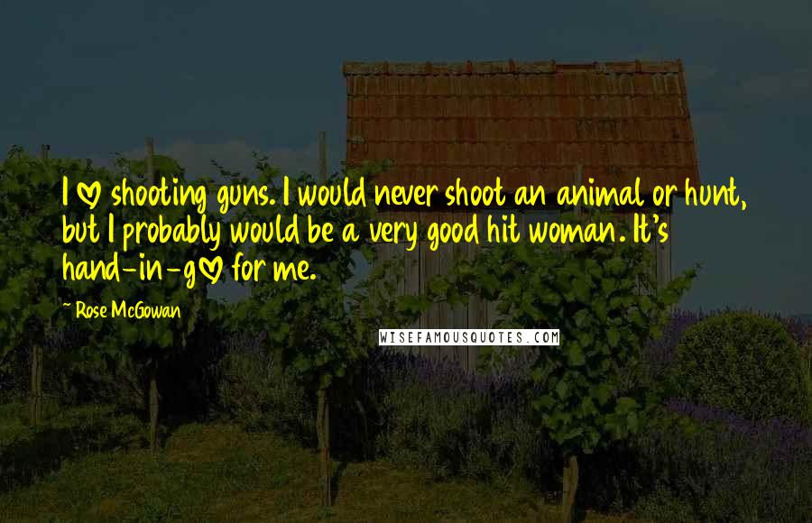 Rose McGowan Quotes: I love shooting guns. I would never shoot an animal or hunt, but I probably would be a very good hit woman. It's hand-in-glove for me.