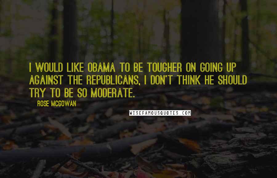 Rose McGowan Quotes: I would like Obama to be tougher on going up against the Republicans, I don't think he should try to be so moderate.