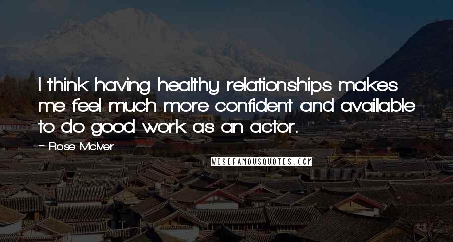 Rose McIver Quotes: I think having healthy relationships makes me feel much more confident and available to do good work as an actor.