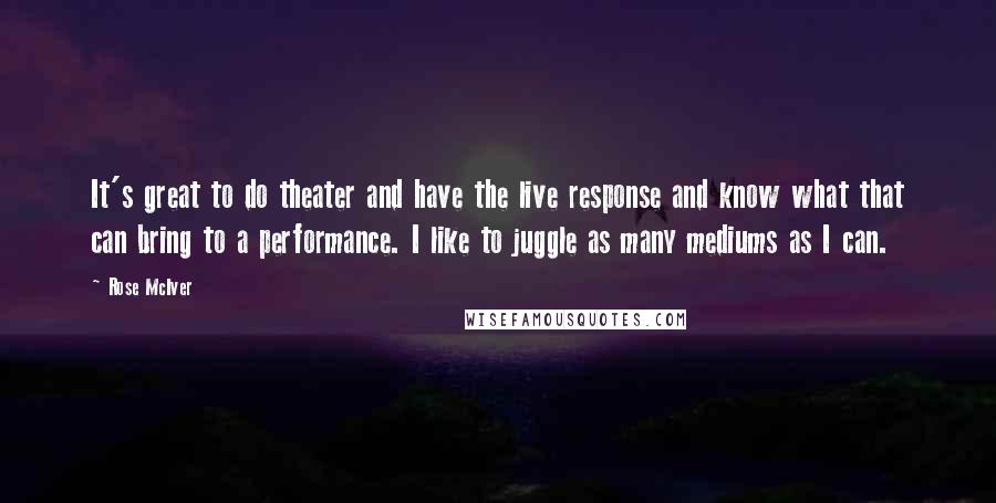 Rose McIver Quotes: It's great to do theater and have the live response and know what that can bring to a performance. I like to juggle as many mediums as I can.