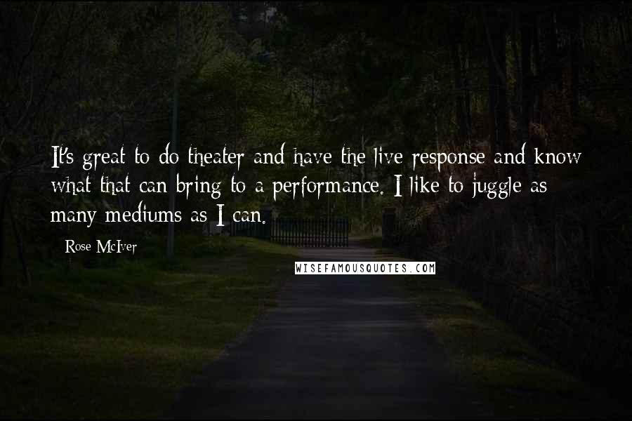 Rose McIver Quotes: It's great to do theater and have the live response and know what that can bring to a performance. I like to juggle as many mediums as I can.