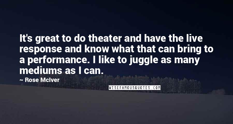 Rose McIver Quotes: It's great to do theater and have the live response and know what that can bring to a performance. I like to juggle as many mediums as I can.