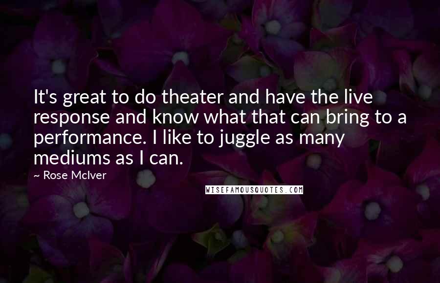 Rose McIver Quotes: It's great to do theater and have the live response and know what that can bring to a performance. I like to juggle as many mediums as I can.