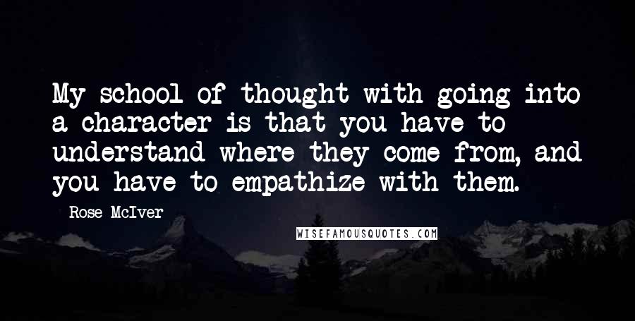 Rose McIver Quotes: My school of thought with going into a character is that you have to understand where they come from, and you have to empathize with them.