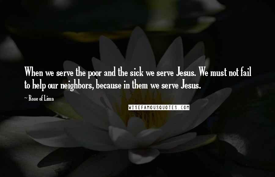 Rose Of Lima Quotes: When we serve the poor and the sick we serve Jesus. We must not fail to help our neighbors, because in them we serve Jesus.