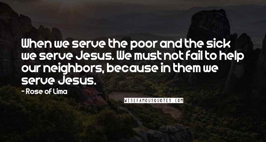 Rose Of Lima Quotes: When we serve the poor and the sick we serve Jesus. We must not fail to help our neighbors, because in them we serve Jesus.