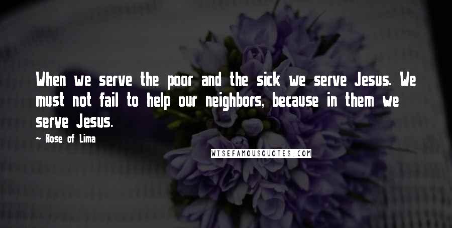 Rose Of Lima Quotes: When we serve the poor and the sick we serve Jesus. We must not fail to help our neighbors, because in them we serve Jesus.