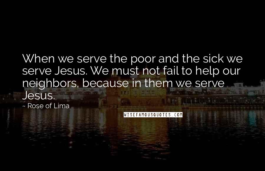 Rose Of Lima Quotes: When we serve the poor and the sick we serve Jesus. We must not fail to help our neighbors, because in them we serve Jesus.