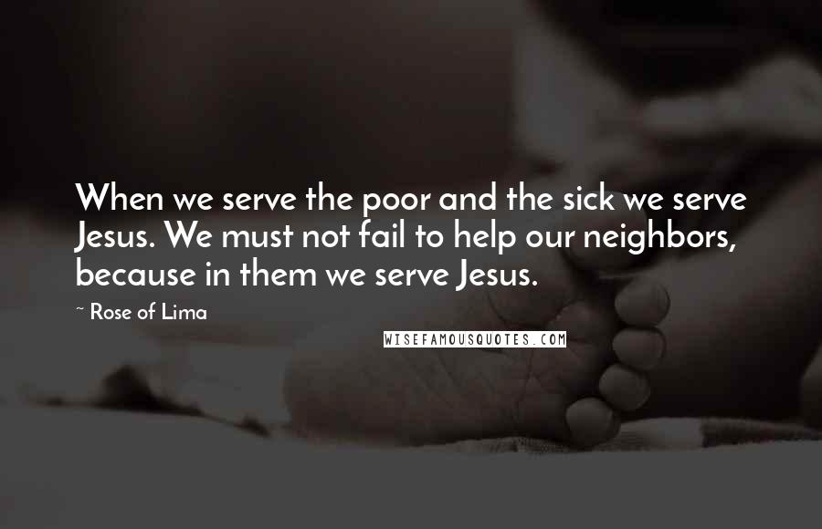 Rose Of Lima Quotes: When we serve the poor and the sick we serve Jesus. We must not fail to help our neighbors, because in them we serve Jesus.