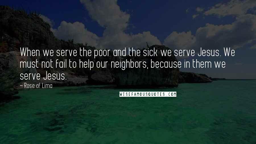 Rose Of Lima Quotes: When we serve the poor and the sick we serve Jesus. We must not fail to help our neighbors, because in them we serve Jesus.