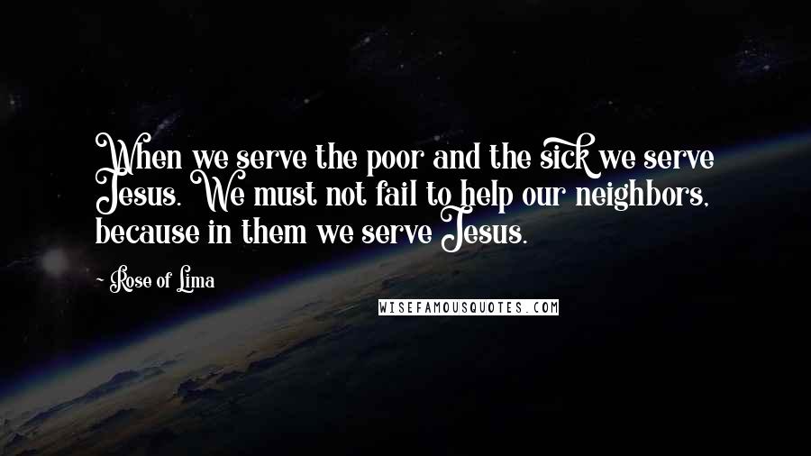 Rose Of Lima Quotes: When we serve the poor and the sick we serve Jesus. We must not fail to help our neighbors, because in them we serve Jesus.