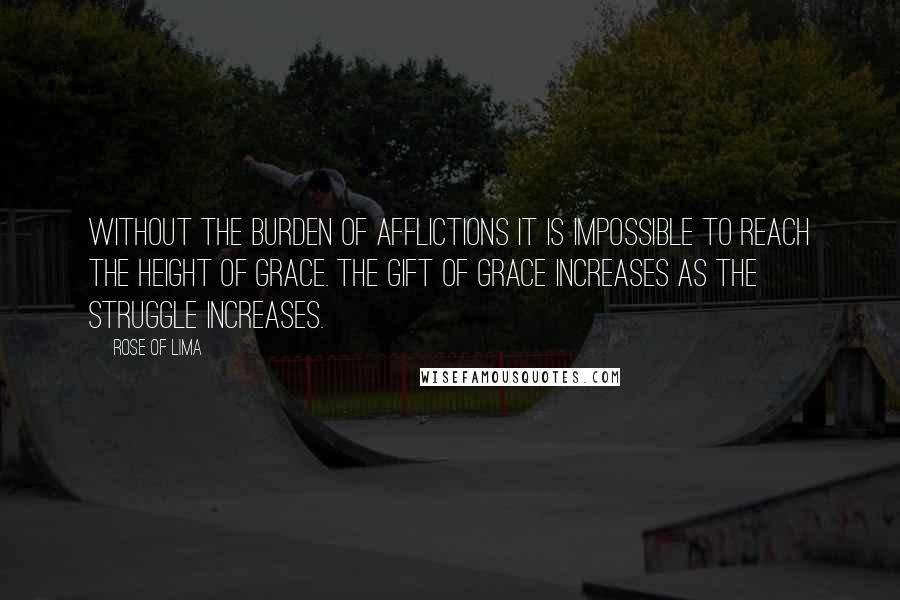 Rose Of Lima Quotes: Without the burden of afflictions it is impossible to reach the height of Grace. The gift of Grace increases as the struggle increases.