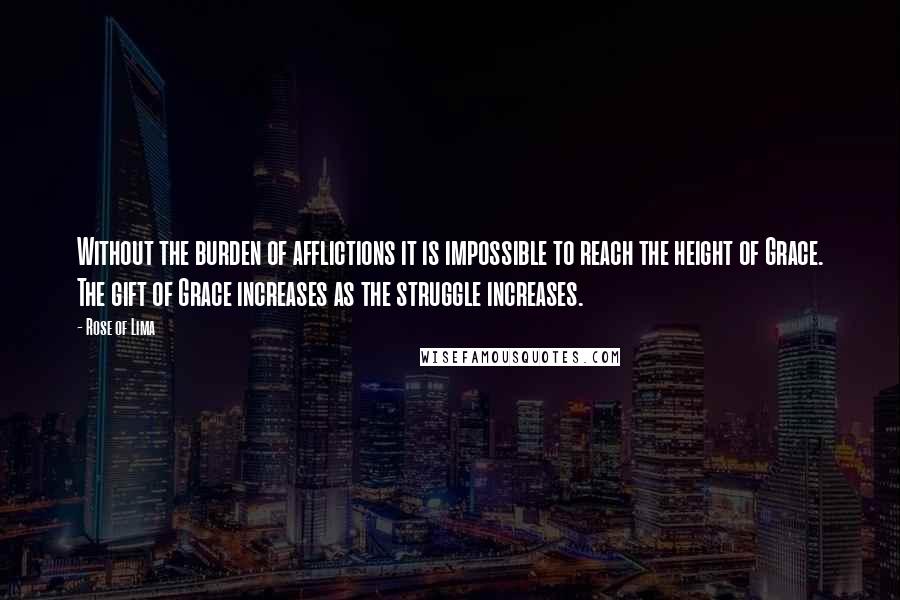 Rose Of Lima Quotes: Without the burden of afflictions it is impossible to reach the height of Grace. The gift of Grace increases as the struggle increases.