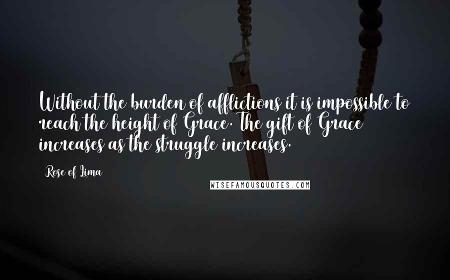 Rose Of Lima Quotes: Without the burden of afflictions it is impossible to reach the height of Grace. The gift of Grace increases as the struggle increases.