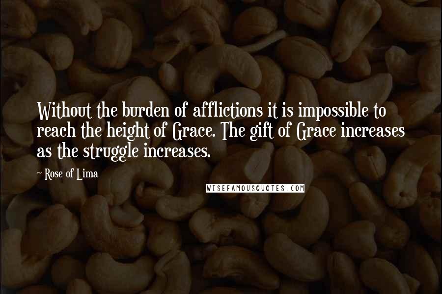 Rose Of Lima Quotes: Without the burden of afflictions it is impossible to reach the height of Grace. The gift of Grace increases as the struggle increases.