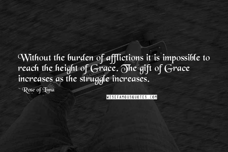 Rose Of Lima Quotes: Without the burden of afflictions it is impossible to reach the height of Grace. The gift of Grace increases as the struggle increases.