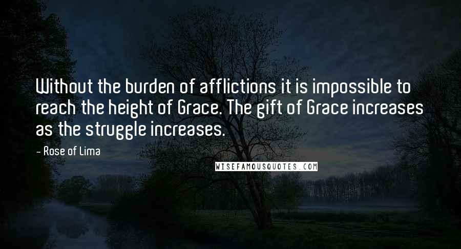 Rose Of Lima Quotes: Without the burden of afflictions it is impossible to reach the height of Grace. The gift of Grace increases as the struggle increases.