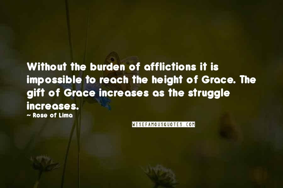 Rose Of Lima Quotes: Without the burden of afflictions it is impossible to reach the height of Grace. The gift of Grace increases as the struggle increases.