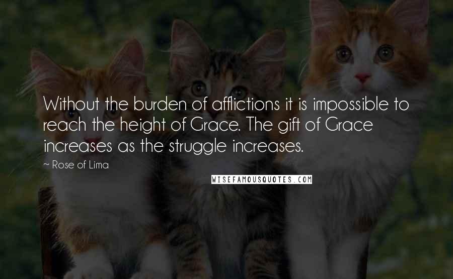 Rose Of Lima Quotes: Without the burden of afflictions it is impossible to reach the height of Grace. The gift of Grace increases as the struggle increases.